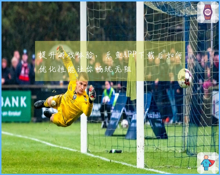 提升游戏体验，乐鱼APP下载后如何优化性能让你畅玩无阻