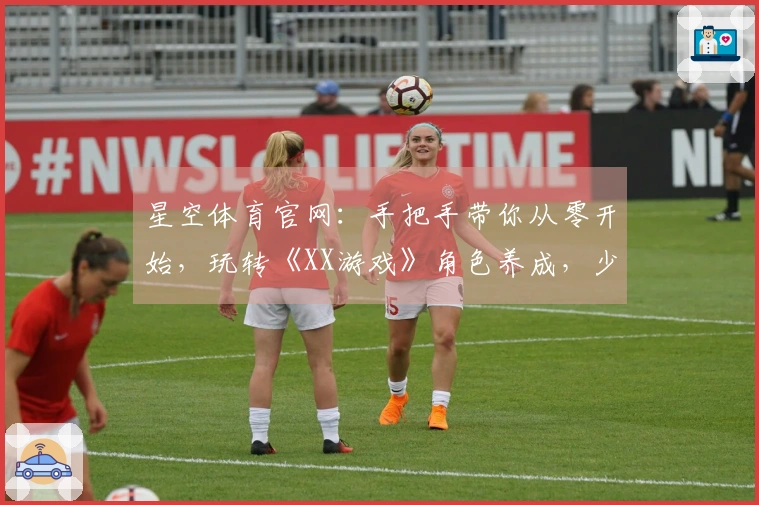 星空体育官网：手把手带你从零开始，玩转《XX游戏》角色养成，少走弯路高效变强