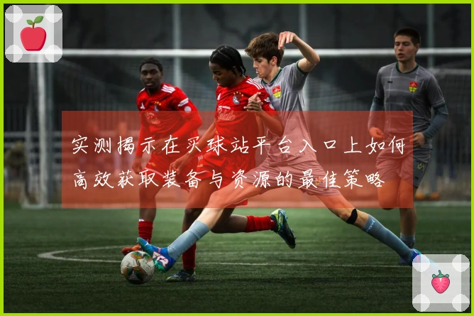 实测揭示在买球站平台入口上如何高效获取装备与资源的最佳策略